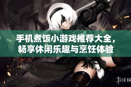 手机煮饭小游戏推荐大全，畅享休闲乐趣与烹饪体验