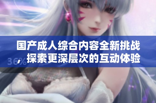 国产成人综合内容全新挑战，探索更深层次的互动体验