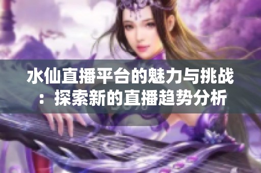 水仙直播平台的魅力与挑战：探索新的直播趋势分析