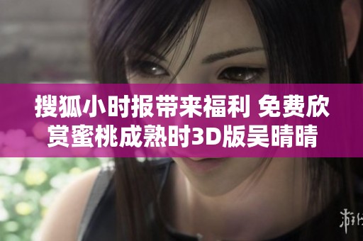 搜狐小时报带来福利 免费欣赏蜜桃成熟时3D版吴晴晴精彩片段