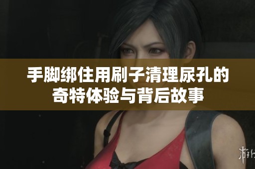 手脚绑住用刷子清理尿孔的奇特体验与背后故事
