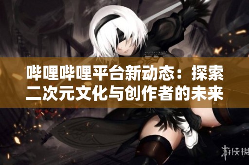 哔哩哔哩平台新动态：探索二次元文化与创作者的未来发展
