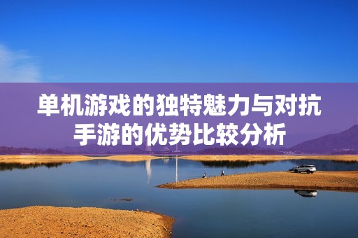 单机游戏的独特魅力与对抗手游的优势比较分析