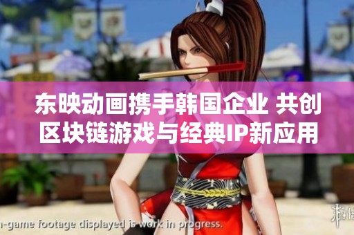 东映动画携手韩国企业 共创区块链游戏与经典IP新应用
