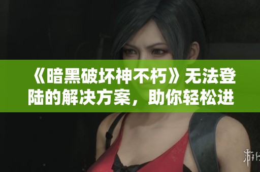 《暗黑破坏神不朽》无法登陆的解决方案，助你轻松进入游戏世界