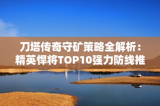 刀塔传奇守矿策略全解析：精英悍将TOP10强力防线推荐