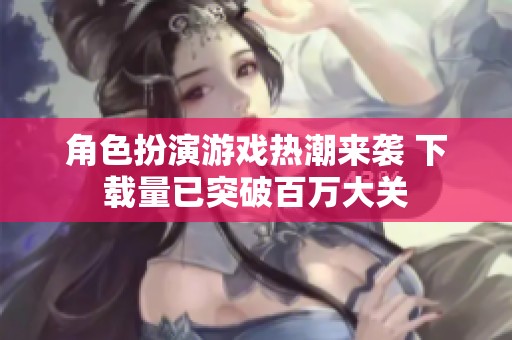 角色扮演游戏热潮来袭 下载量已突破百万大关