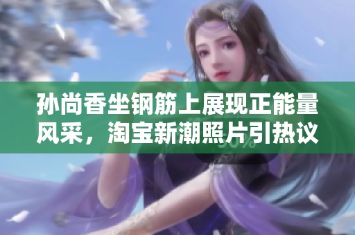孙尚香坐钢筋上展现正能量风采，淘宝新潮照片引热议
