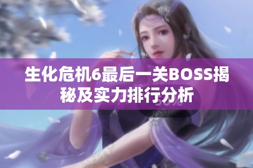 生化危机6最后一关BOSS揭秘及实力排行分析