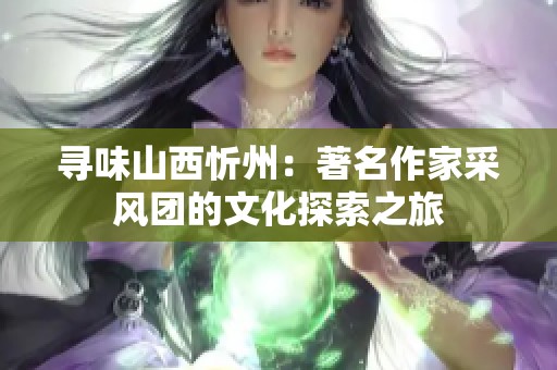 寻味山西忻州：著名作家采风团的文化探索之旅