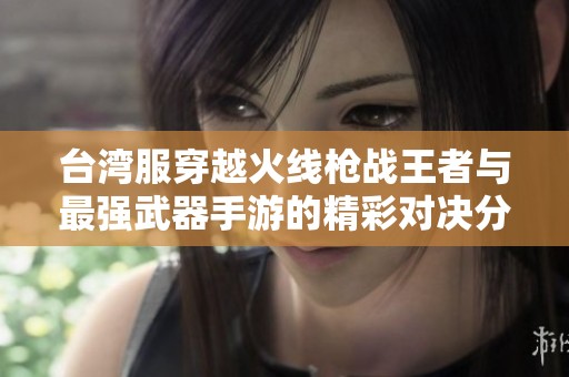 台湾服穿越火线枪战王者与最强武器手游的精彩对决分析