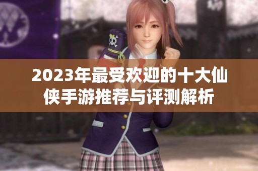 2023年最受欢迎的十大仙侠手游推荐与评测解析