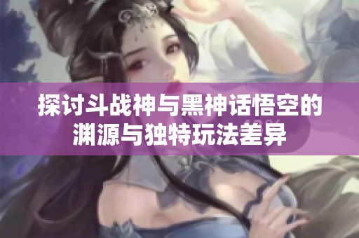 探讨斗战神与黑神话悟空的渊源与独特玩法差异