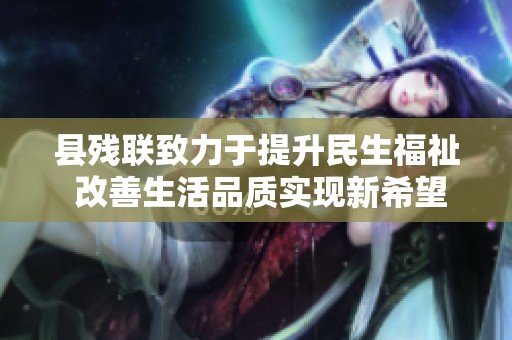 县残联致力于提升民生福祉 改善生活品质实现新希望