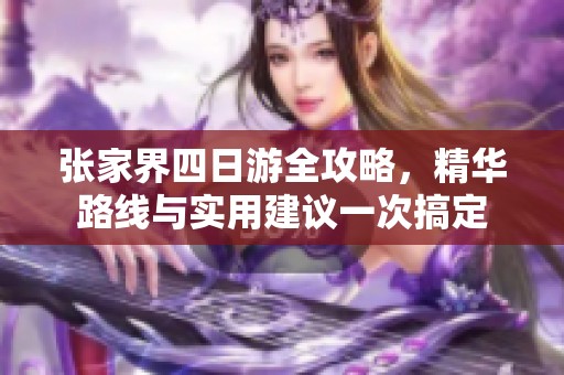 张家界四日游全攻略，精华路线与实用建议一次搞定