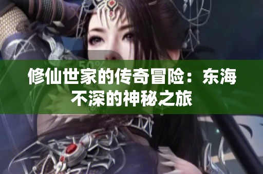 修仙世家的传奇冒险：东海不深的神秘之旅