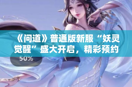 《问道》普通版新服“妖灵觉醒”盛大开启，精彩预约活动火热进行中！
