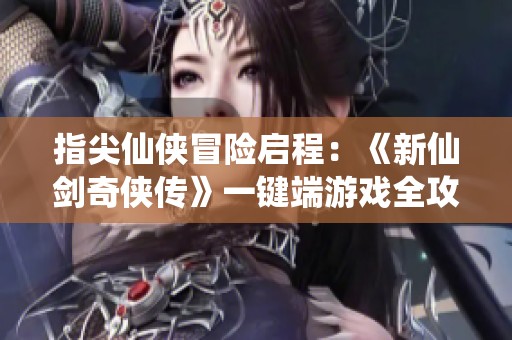 指尖仙侠冒险启程：《新仙剑奇侠传》一键端游戏全攻略报道