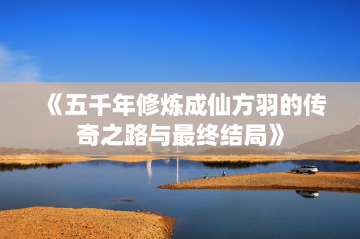 《五千年修炼成仙方羽的传奇之路与最终结局》