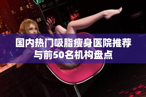 国内热门吸脂瘦身医院推荐与前50名机构盘点