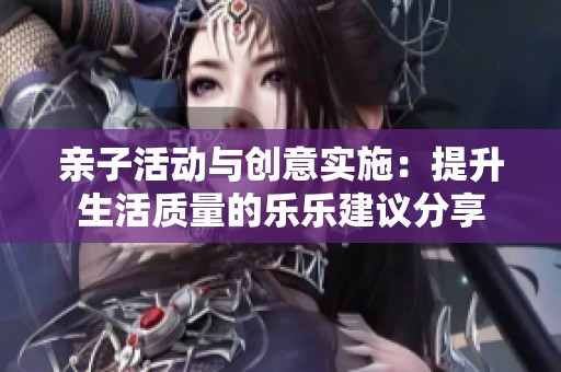 亲子活动与创意实施：提升生活质量的乐乐建议分享