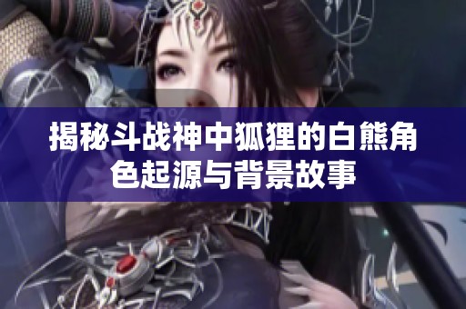 揭秘斗战神中狐狸的白熊角色起源与背景故事