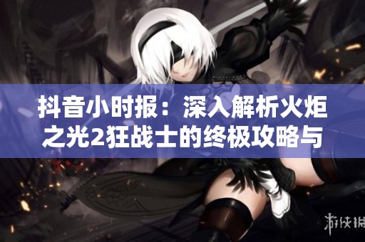 抖音小时报：深入解析火炬之光2狂战士的终极攻略与实战技巧