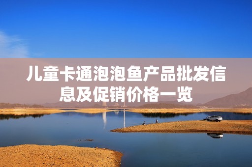 儿童卡通泡泡鱼产品批发信息及促销价格一览