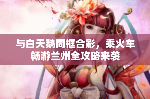 与白天鹅同框合影，乘火车畅游兰州全攻略来袭