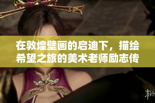 在敦煌壁画的启迪下，描绘希望之旅的美术老师励志传承故事