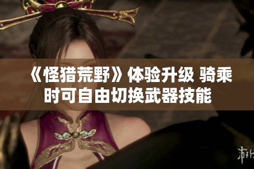 《怪猎荒野》体验升级 骑乘时可自由切换武器技能