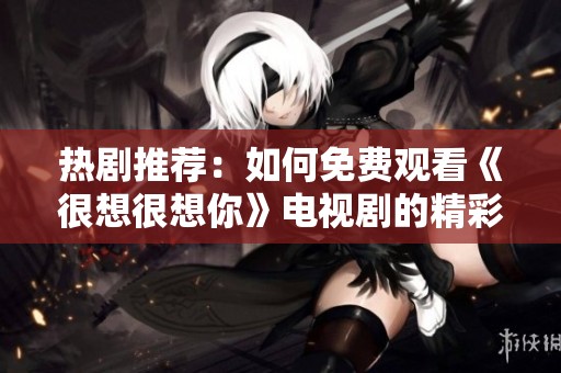 热剧推荐：如何免费观看《很想很想你》电视剧的精彩内容