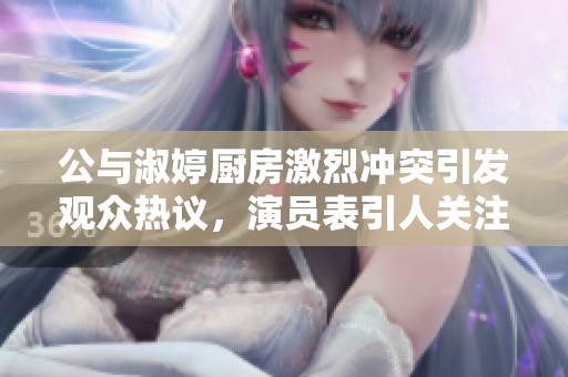公与淑婷厨房激烈冲突引发观众热议，演员表引人关注