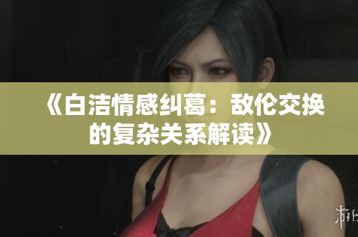 《白洁情感纠葛：敌伦交换的复杂关系解读》