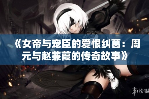 《女帝与宠臣的爱恨纠葛：周元与赵蒹葭的传奇故事》
