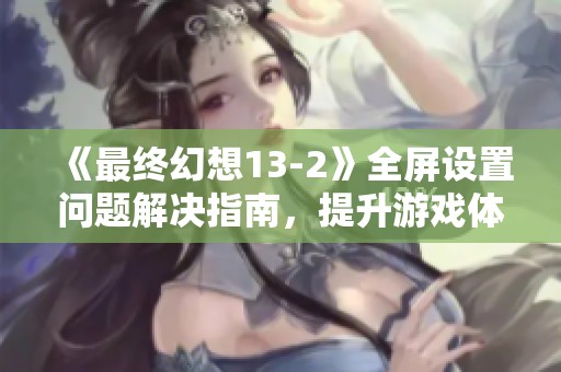 《最终幻想13-2》全屏设置问题解决指南，提升游戏体验