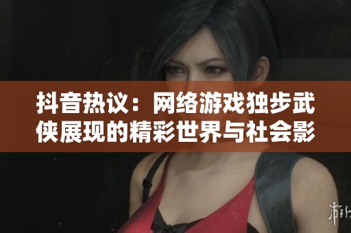 抖音热议：网络游戏独步武侠展现的精彩世界与社会影响