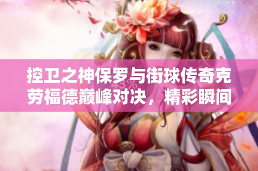 控卫之神保罗与街球传奇克劳福德巅峰对决，精彩瞬间不容错过！