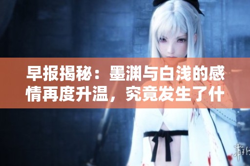 早报揭秘：墨渊与白浅的感情再度升温，究竟发生了什么新动态