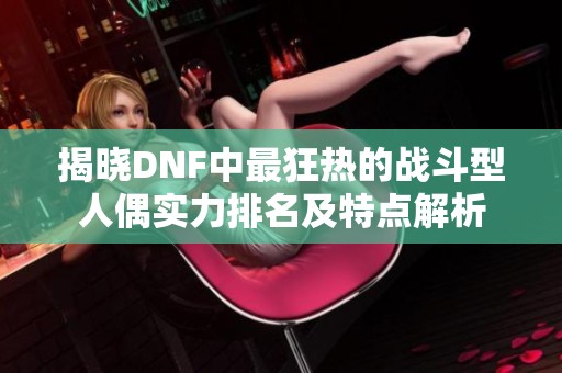 揭晓DNF中最狂热的战斗型人偶实力排名及特点解析