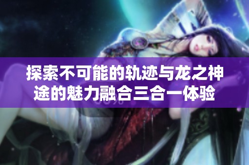 探索不可能的轨迹与龙之神途的魅力融合三合一体验