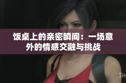 饭桌上的亲密瞬间：一场意外的情感交融与挑战