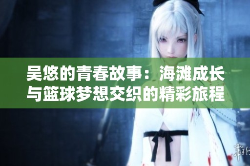 吴悠的青春故事：海滩成长与篮球梦想交织的精彩旅程