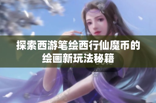 探索西游笔绘西行仙魔币的绘画新玩法秘籍
