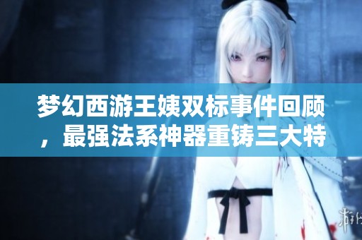 梦幻西游王姨双标事件回顾，最强法系神器重铸三大特性揭秘