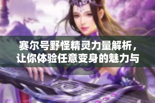 赛尔号野怪精灵力量解析，让你体验任意变身的魅力与精彩