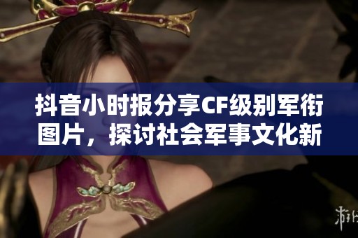 抖音小时报分享CF级别军衔图片，探讨社会军事文化新动向