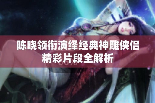 陈晓领衔演绎经典神雕侠侣精彩片段全解析