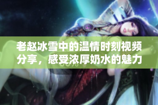 老赵冰雪中的温情时刻视频分享，感受浓厚奶水的魅力