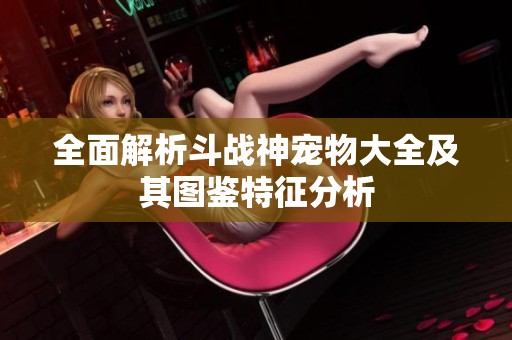 全面解析斗战神宠物大全及其图鉴特征分析